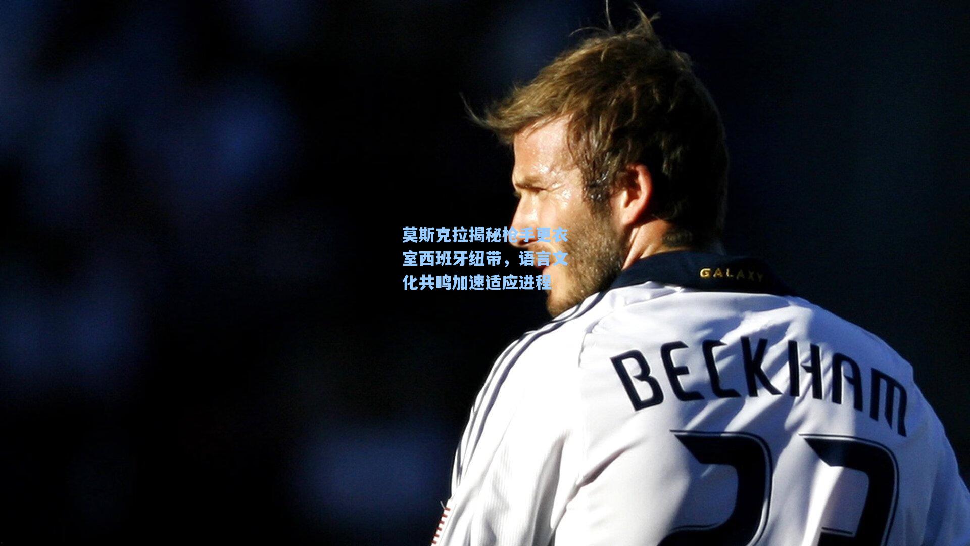 莫斯克拉揭秘枪手更衣室西班牙纽带，语言文化共鸣加速适应进程